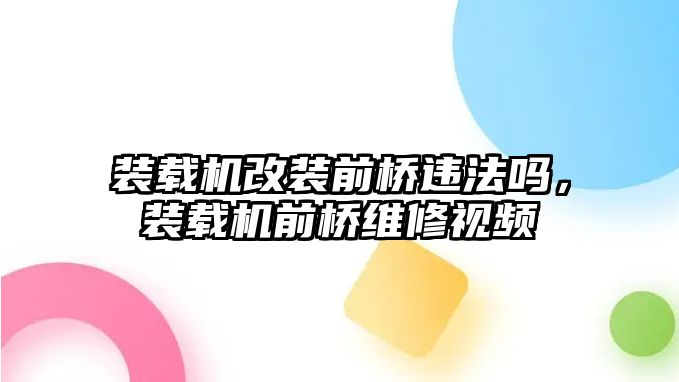 裝載機改裝前橋違法嗎，裝載機前橋維修視頻