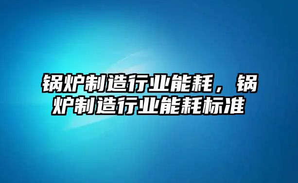 鍋爐制造行業(yè)能耗，鍋爐制造行業(yè)能耗標(biāo)準(zhǔn)