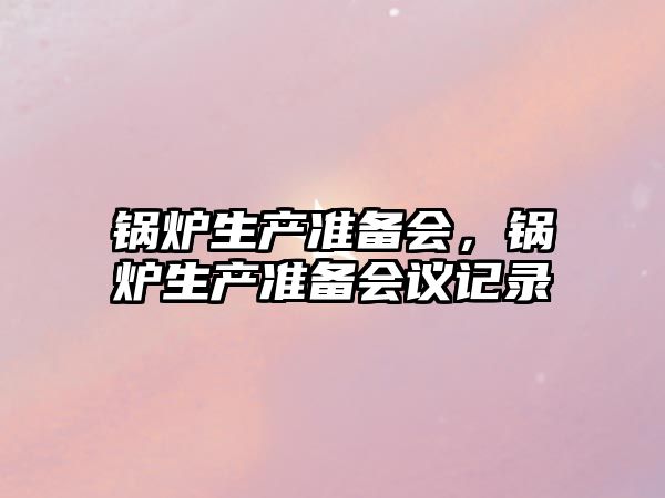 鍋爐生產(chǎn)準(zhǔn)備會(huì)，鍋爐生產(chǎn)準(zhǔn)備會(huì)議記錄