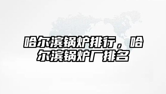 哈爾濱鍋爐排行，哈爾濱鍋爐廠排名