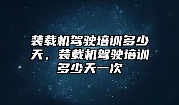 裝載機駕駛培訓多少天，裝載機駕駛培訓多少天一次