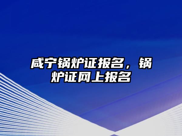 咸寧鍋爐證報名，鍋爐證網(wǎng)上報名