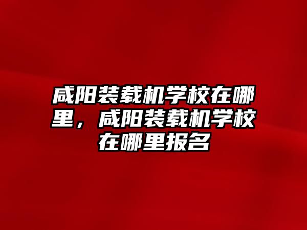 咸陽(yáng)裝載機(jī)學(xué)校在哪里，咸陽(yáng)裝載機(jī)學(xué)校在哪里報(bào)名