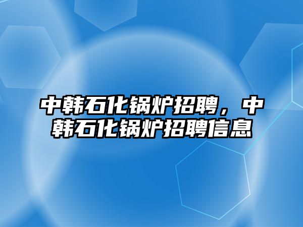 中韓石化鍋爐招聘，中韓石化鍋爐招聘信息