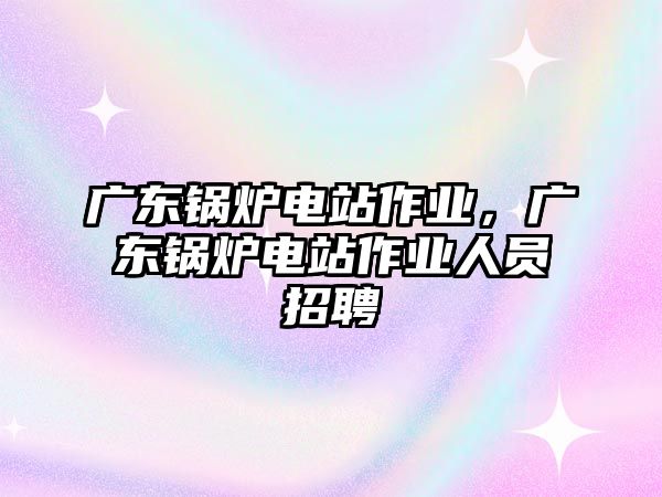 廣東鍋爐電站作業(yè)，廣東鍋爐電站作業(yè)人員招聘