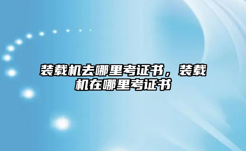 裝載機(jī)去哪里考證書(shū)，裝載機(jī)在哪里考證書(shū)