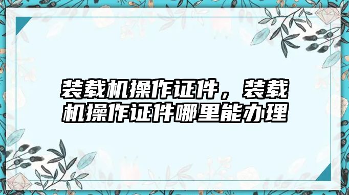 裝載機(jī)操作證件，裝載機(jī)操作證件哪里能辦理