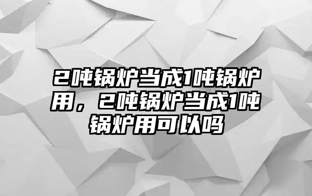 2噸鍋爐當(dāng)成1噸鍋爐用，2噸鍋爐當(dāng)成1噸鍋爐用可以嗎