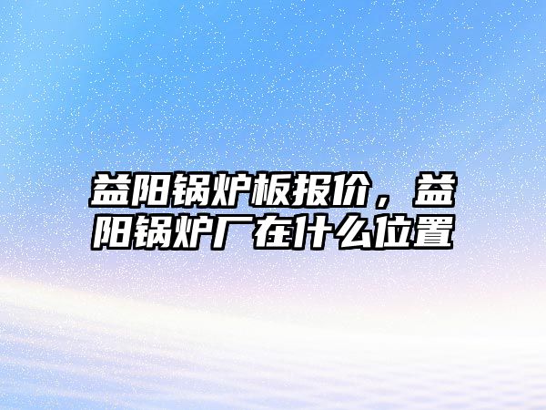 益陽鍋爐板報價，益陽鍋爐廠在什么位置