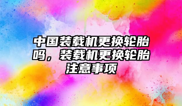 中國(guó)裝載機(jī)更換輪胎嗎，裝載機(jī)更換輪胎注意事項(xiàng)