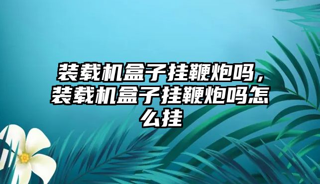 裝載機盒子掛鞭炮嗎，裝載機盒子掛鞭炮嗎怎么掛