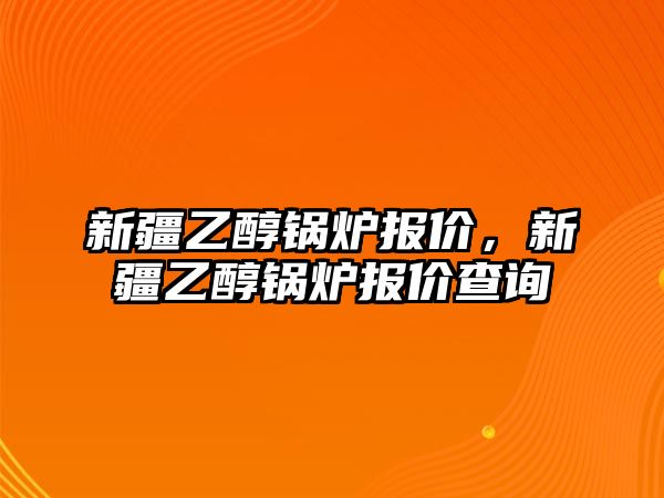 新疆乙醇鍋爐報價，新疆乙醇鍋爐報價查詢