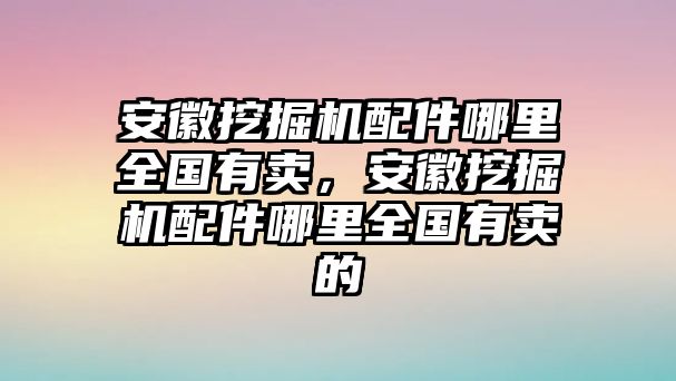 安徽挖掘機(jī)配件哪里全國(guó)有賣，安徽挖掘機(jī)配件哪里全國(guó)有賣的