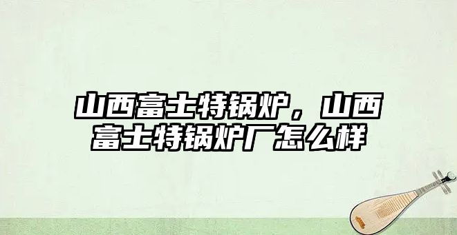 山西富士特鍋爐，山西富士特鍋爐廠怎么樣