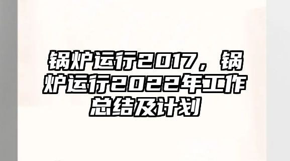 鍋爐運(yùn)行2017，鍋爐運(yùn)行2022年工作總結(jié)及計(jì)劃