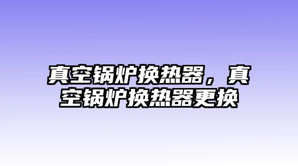 真空鍋爐換熱器，真空鍋爐換熱器更換