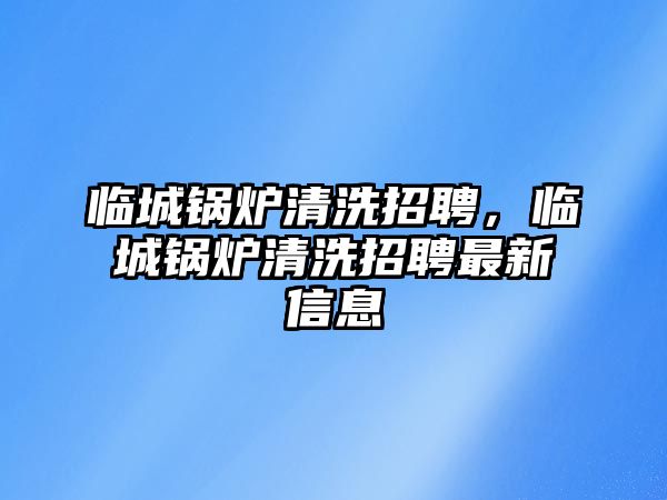 臨城鍋爐清洗招聘，臨城鍋爐清洗招聘最新信息