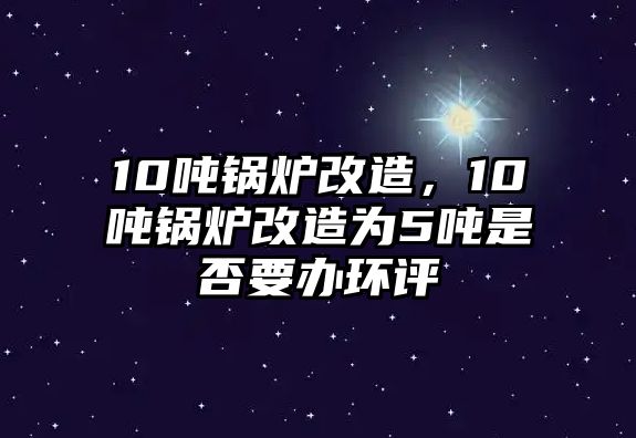 10噸鍋爐改造，10噸鍋爐改造為5噸是否要辦環(huán)評(píng)