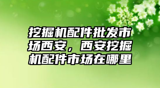 挖掘機(jī)配件批發(fā)市場(chǎng)西安，西安挖掘機(jī)配件市場(chǎng)在哪里