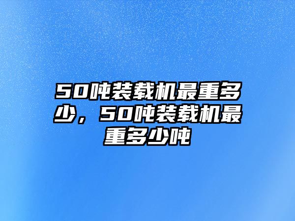 50噸裝載機最重多少，50噸裝載機最重多少噸