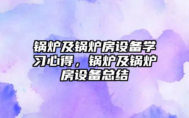 鍋爐及鍋爐房設(shè)備學(xué)習(xí)心得，鍋爐及鍋爐房設(shè)備總結(jié)