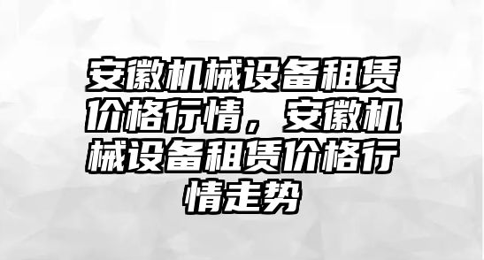 安徽機(jī)械設(shè)備租賃價(jià)格行情，安徽機(jī)械設(shè)備租賃價(jià)格行情走勢(shì)