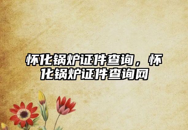 懷化鍋爐證件查詢，懷化鍋爐證件查詢網(wǎng)