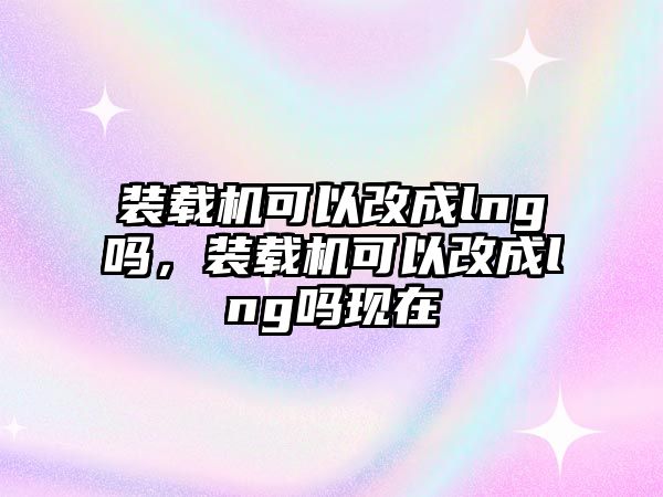 裝載機(jī)可以改成lng嗎，裝載機(jī)可以改成lng嗎現(xiàn)在