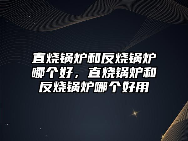 直燒鍋爐和反燒鍋爐哪個好，直燒鍋爐和反燒鍋爐哪個好用