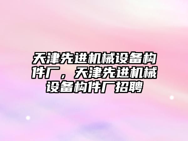 天津先進機械設(shè)備構(gòu)件廠，天津先進機械設(shè)備構(gòu)件廠招聘