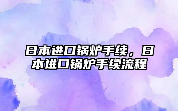 日本進(jìn)口鍋爐手續(xù)，日本進(jìn)口鍋爐手續(xù)流程