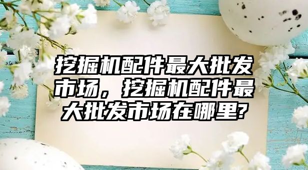 挖掘機配件最大批發(fā)市場，挖掘機配件最大批發(fā)市場在哪里?