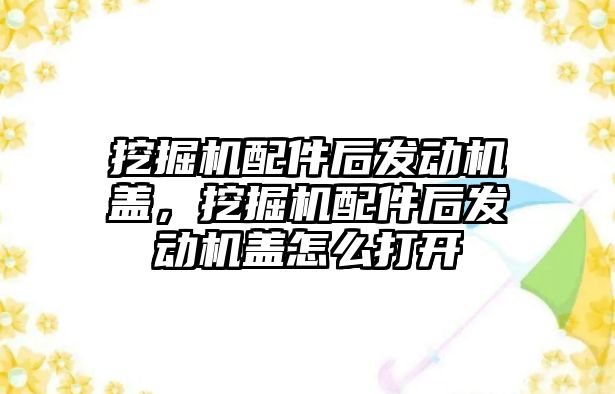 挖掘機配件后發(fā)動機蓋，挖掘機配件后發(fā)動機蓋怎么打開