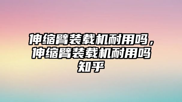 伸縮臂裝載機耐用嗎，伸縮臂裝載機耐用嗎知乎