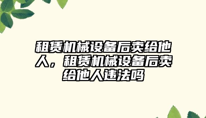 租賃機械設(shè)備后賣給他人，租賃機械設(shè)備后賣給他人違法嗎