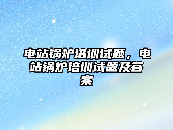 電站鍋爐培訓(xùn)試題，電站鍋爐培訓(xùn)試題及答案