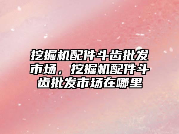 挖掘機配件斗齒批發(fā)市場，挖掘機配件斗齒批發(fā)市場在哪里