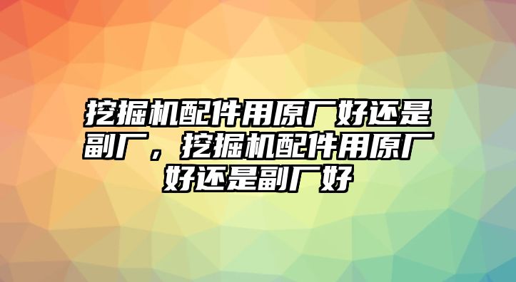 挖掘機配件用原廠好還是副廠，挖掘機配件用原廠好還是副廠好