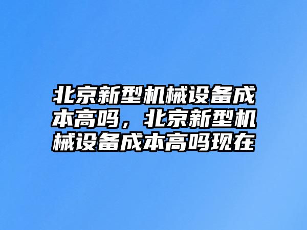 北京新型機(jī)械設(shè)備成本高嗎，北京新型機(jī)械設(shè)備成本高嗎現(xiàn)在