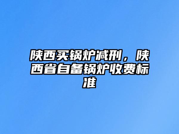 陜西買(mǎi)鍋爐減刑，陜西省自備鍋爐收費(fèi)標(biāo)準(zhǔn)