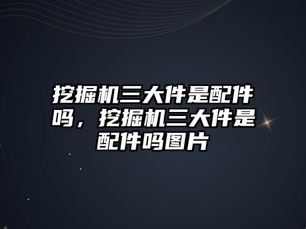 挖掘機(jī)三大件是配件嗎，挖掘機(jī)三大件是配件嗎圖片