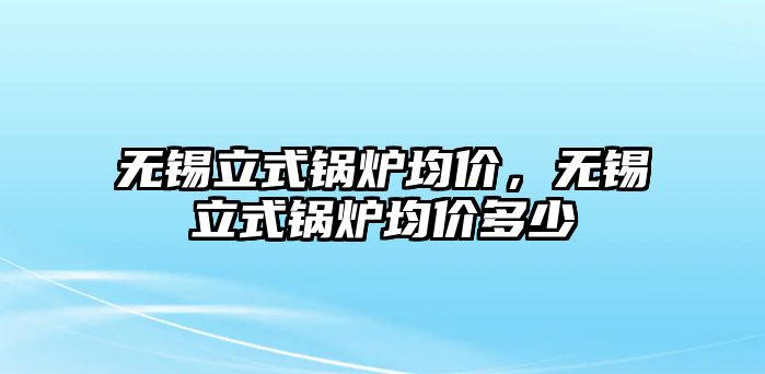 無錫立式鍋爐均價，無錫立式鍋爐均價多少