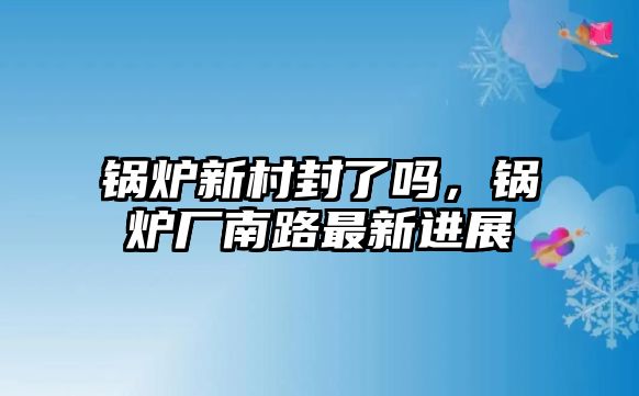 鍋爐新村封了嗎，鍋爐廠南路最新進(jìn)展