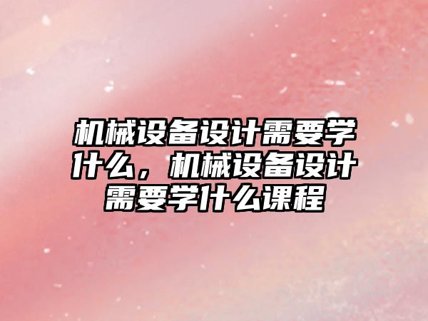 機(jī)械設(shè)備設(shè)計(jì)需要學(xué)什么，機(jī)械設(shè)備設(shè)計(jì)需要學(xué)什么課程