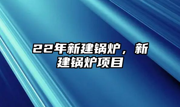 22年新建鍋爐，新建鍋爐項(xiàng)目