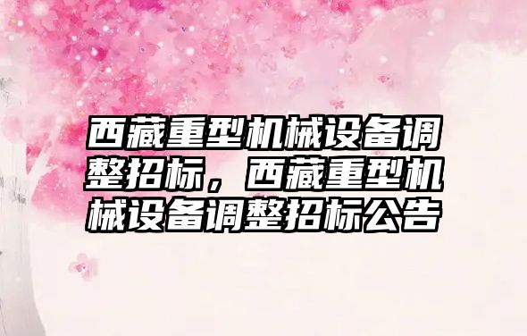 西藏重型機械設(shè)備調(diào)整招標，西藏重型機械設(shè)備調(diào)整招標公告