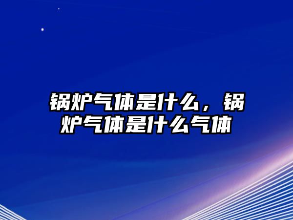 鍋爐氣體是什么，鍋爐氣體是什么氣體