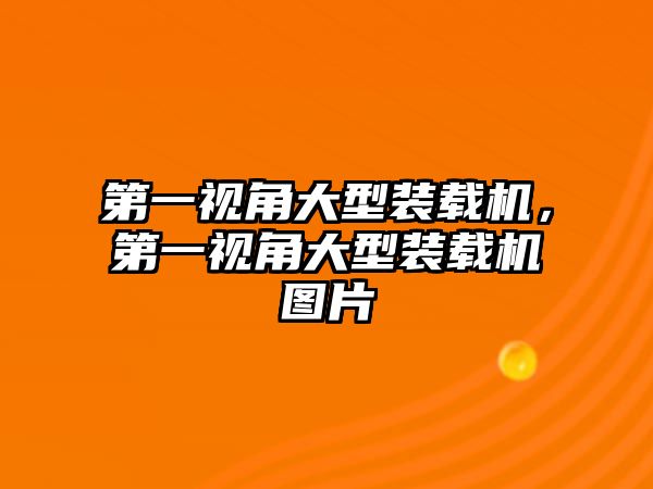 第一視角大型裝載機，第一視角大型裝載機圖片