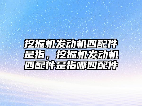 挖掘機(jī)發(fā)動(dòng)機(jī)四配件是指，挖掘機(jī)發(fā)動(dòng)機(jī)四配件是指哪四配件