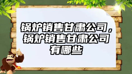 鍋爐銷售甘肅公司，鍋爐銷售甘肅公司有哪些